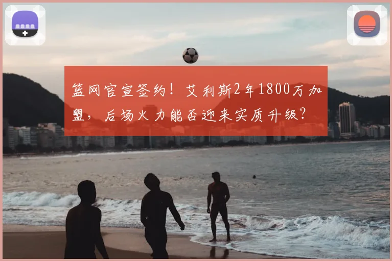 篮网官宣签约！艾利斯2年1800万加盟，后场火力能否迎来实质升级？