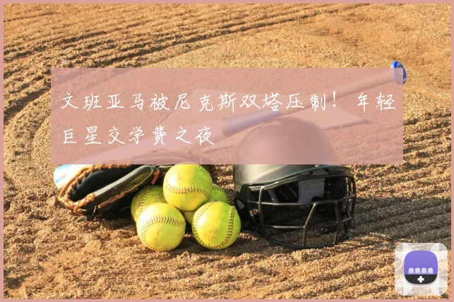 文班亚马被尼克斯双塔压制!年轻巨星交学费之夜