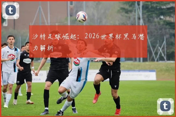 沙特足球崛起：2026世界杯黑马潜力解析