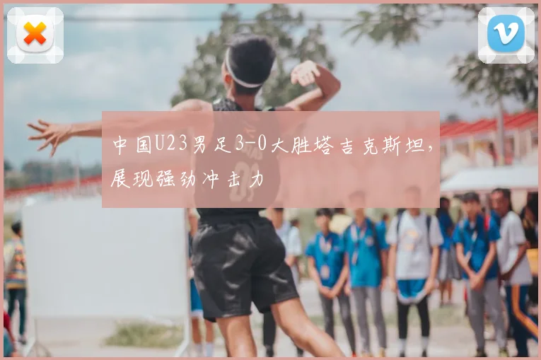 中国U23男足3-0大胜塔吉克斯坦，展现强劲冲击力