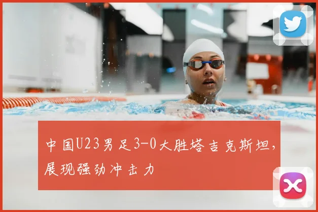 中国U23男足3-0大胜塔吉克斯坦,展现强劲冲击力