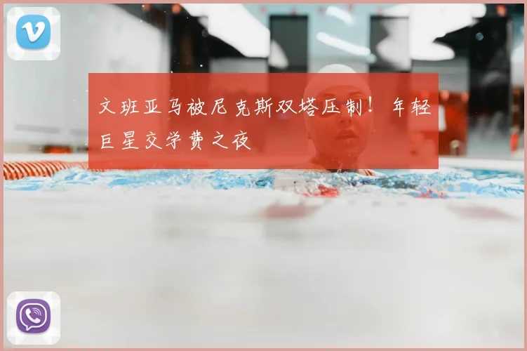 文班亚马被尼克斯双塔压制！年轻巨星交学费之夜
